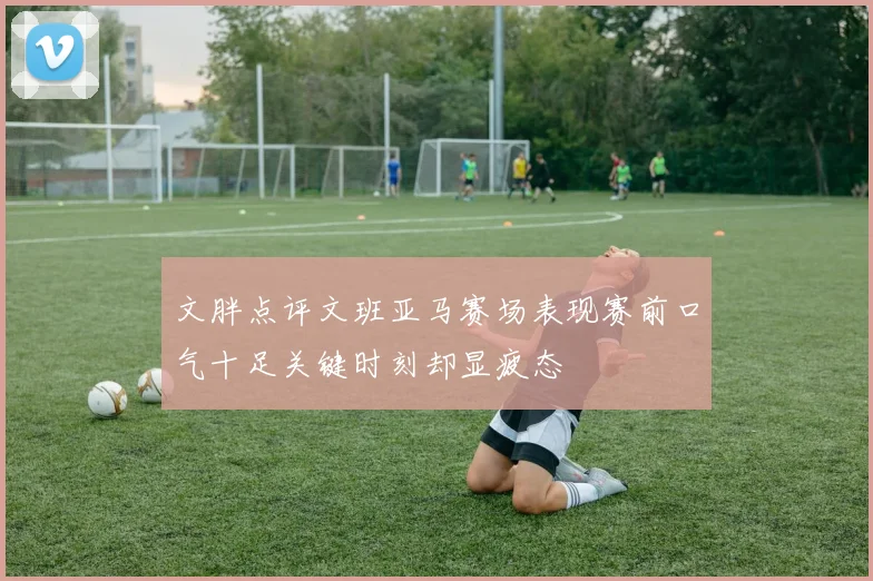 文胖点评文班亚马赛场表现赛前口气十足关键时刻却显疲态