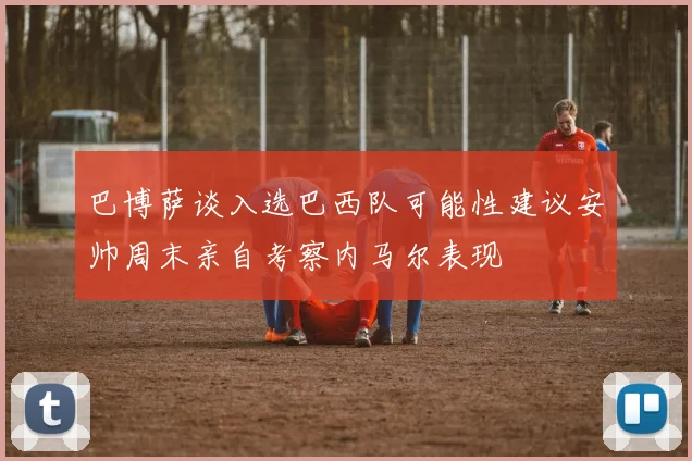 巴博萨谈入选巴西队可能性建议安帅周末亲自考察内马尔表现