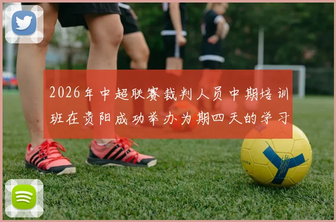 2026年中超联赛裁判人员中期培训班在贵阳成功举办为期四天的学习与交流活动