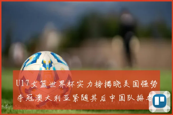 U17女篮世界杯实力榜揭晓美国强势夺冠澳大利亚紧随其后中国队排名第十