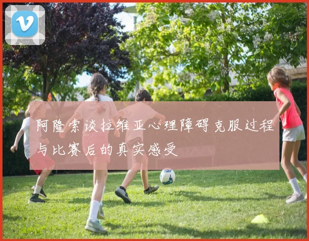 阿隆索谈拉维亚心理障碍克服过程与比赛后的真实感受