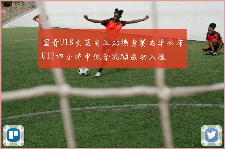 国青U18女篮南江站热身赛名单公布U17四小将中仅李沅珊成功入选