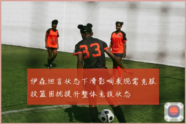 伊森坦言状态下滑影响表现需克服投篮困扰提升整体竞技状态