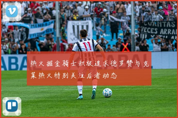 热火掘金骑士积极追求德罗赞与克莱热火特别关注后者动态