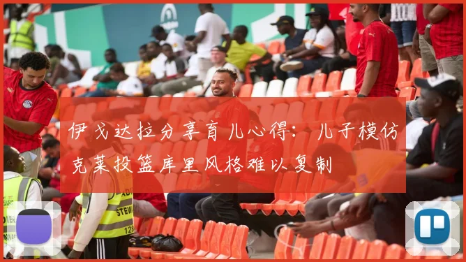 伊戈达拉分享育儿心得：儿子模仿克莱投篮库里风格难以复制
