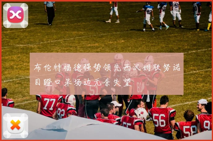 布伦特福德强势领先西汉姆联努诺目瞪口呆场边无奈失望