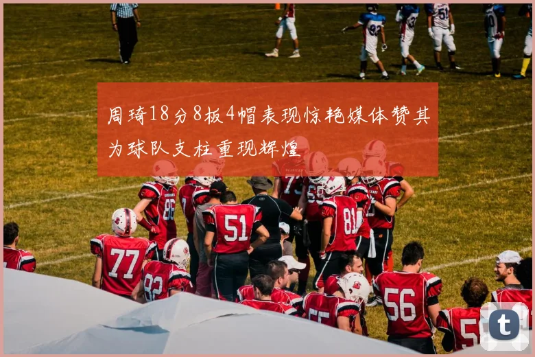 周琦18分8板4帽表现惊艳媒体赞其为球队支柱重现辉煌