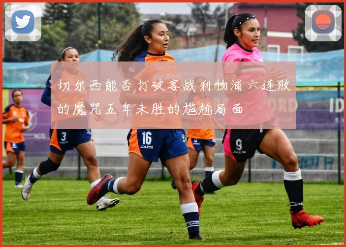 切尔西能否打破客战利物浦六连败的魔咒五年未胜的尴尬局面