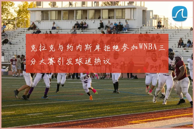 克拉克与约内斯库拒绝参加WNBA三分大赛引发球迷热议