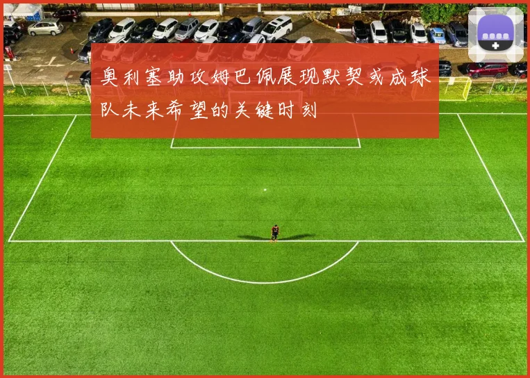 奥利塞助攻姆巴佩展现默契或成球队未来希望的关键时刻
