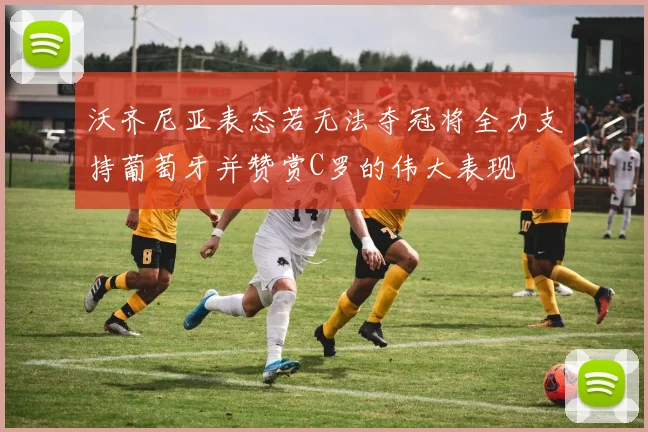沃齐尼亚表态若无法夺冠将全力支持葡萄牙并赞赏C罗的伟大表现