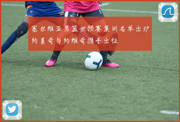 塞尔维亚男篮世预赛集训名单出炉约基奇与约维奇携手出征