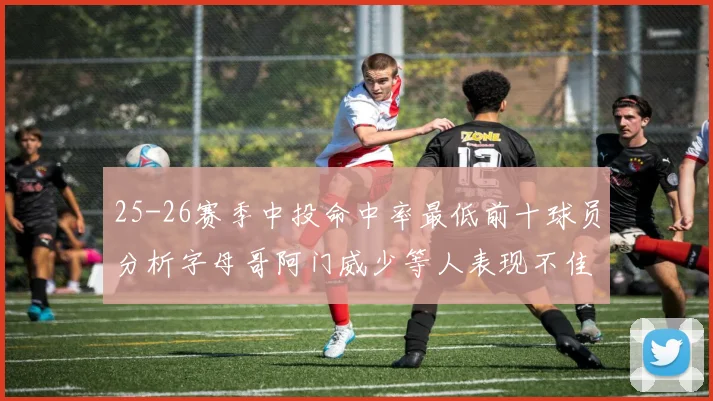 25-26赛季中投命中率最低前十球员分析字母哥阿门威少等人表现不佳