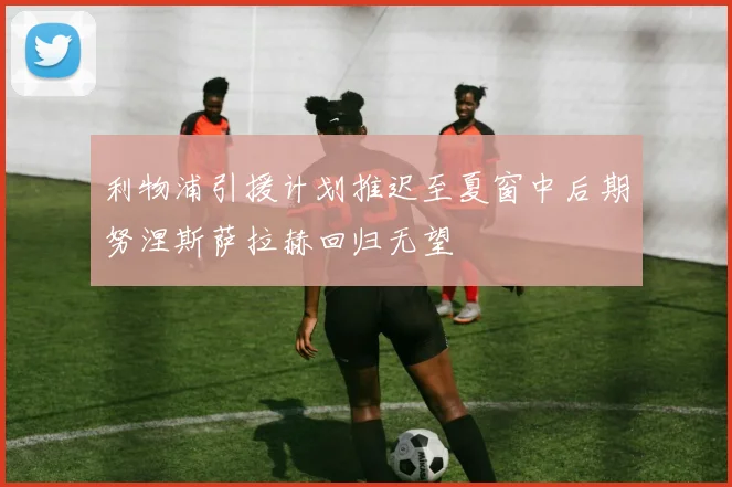 利物浦引援计划推迟至夏窗中后期努涅斯萨拉赫回归无望