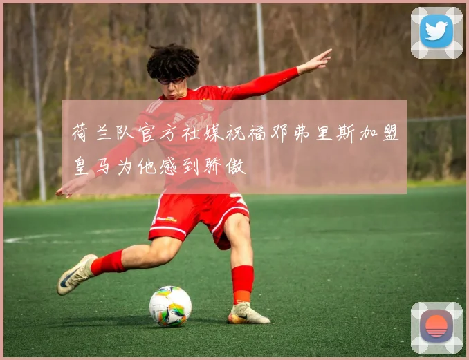 荷兰队官方社媒祝福邓弗里斯加盟皇马为他感到骄傲