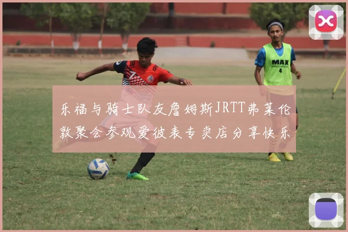 乐福与骑士队友詹姆斯JRTT弗莱伦敦聚会参观爱彼表专卖店分享快乐时光