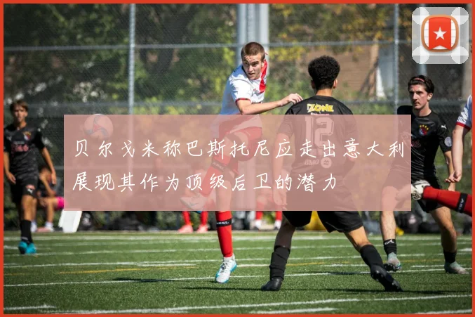 贝尔戈米称巴斯托尼应走出意大利展现其作为顶级后卫的潜力