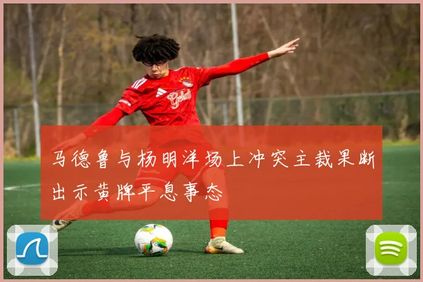 马德鲁与杨明洋场上冲突主裁果断出示黄牌平息事态