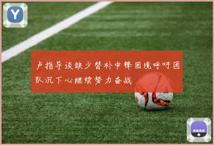 卢指导谈缺少替补中锋困境呼吁团队沉下心继续努力奋战