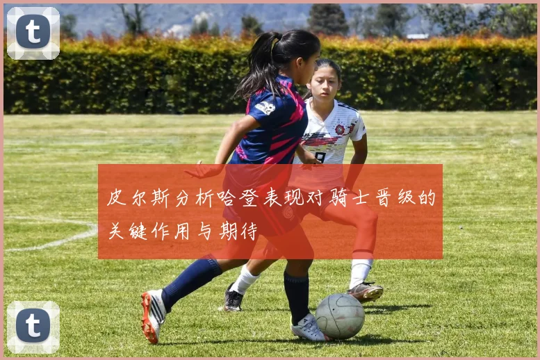 皮尔斯分析哈登表现对骑士晋级的关键作用与期待
