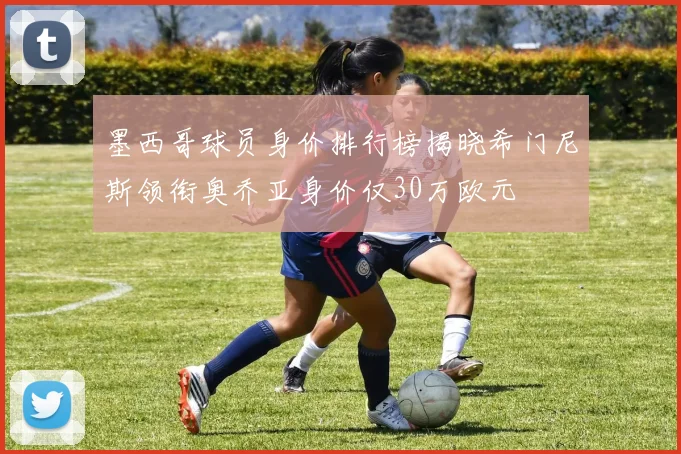 墨西哥球员身价排行榜揭晓希门尼斯领衔奥乔亚身价仅30万欧元