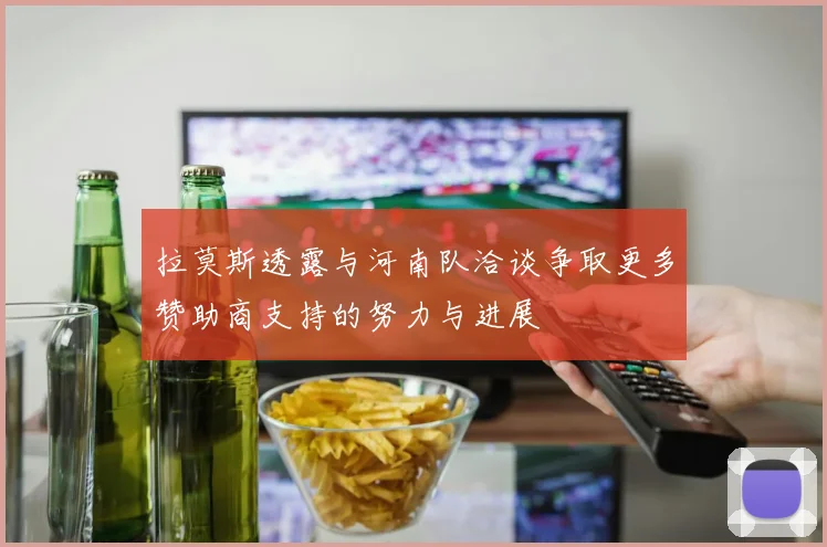 拉莫斯透露与河南队洽谈争取更多赞助商支持的努力与进展