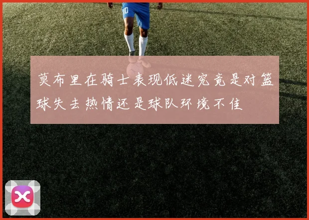 莫布里在骑士表现低迷究竟是对篮球失去热情还是球队环境不佳