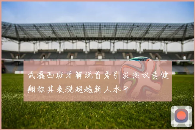 武磊西班牙解说首秀引发热议黄健翔称其表现超越新人水平