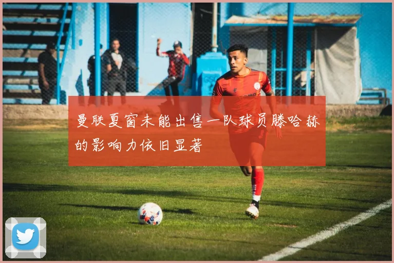 曼联夏窗未能出售一队球员滕哈赫的影响力依旧显著