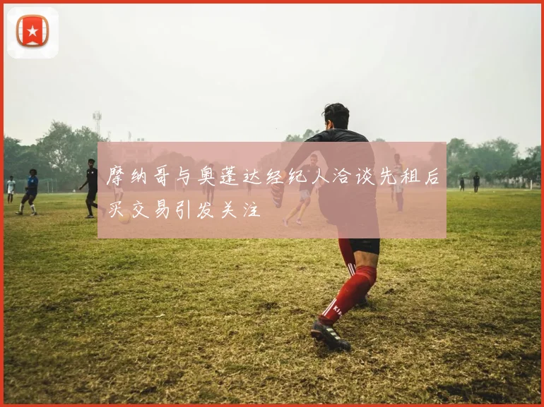 摩纳哥与奥蓬达经纪人洽谈先租后买交易引发关注