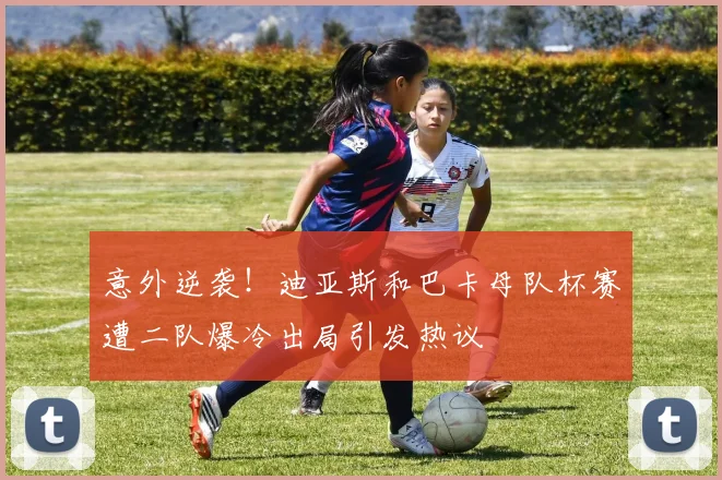 意外逆袭！迪亚斯和巴卡母队杯赛遭二队爆冷出局引发热议