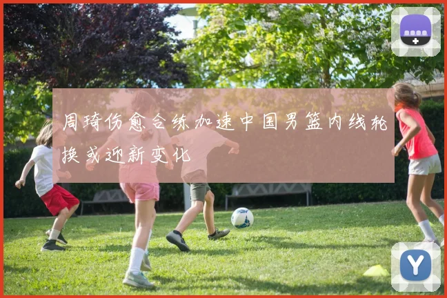 周琦伤愈合练加速中国男篮内线轮换或迎新变化